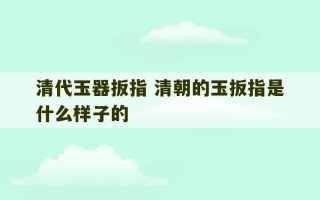 清代玉器扳指 清朝的玉扳指是什么样子的