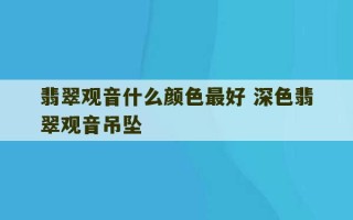 翡翠观音什么颜色最好 深色翡翠观音吊坠