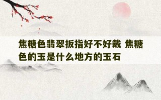 焦糖色翡翠扳指好不好戴 焦糖色的玉是什么地方的玉石