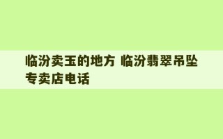 临汾卖玉的地方 临汾翡翠吊坠专卖店电话