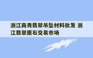 浙江商务翡翠吊坠材料批发 浙江翡翠原石交易市场