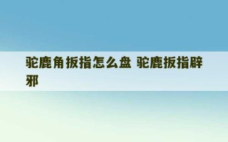 驼鹿角扳指怎么盘 驼鹿扳指辟邪