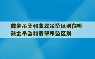 戴金吊坠和翡翠吊坠区别在哪 戴金吊坠和翡翠吊坠区别