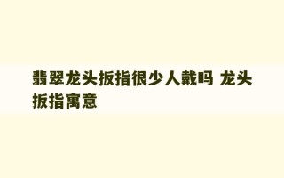 翡翠龙头扳指很少人戴吗 龙头扳指寓意