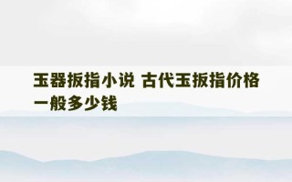 玉器扳指小说 古代玉扳指价格一般多少钱