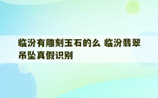 临汾有雕刻玉石的么 临汾翡翠吊坠真假识别