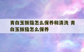 青白玉扳指怎么保养和清洗 青白玉扳指怎么保养