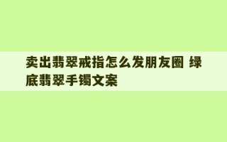 卖出翡翠戒指怎么发朋友圈 绿底翡翠手镯文案