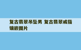 复古翡翠吊坠男 复古翡翠戒指镶嵌图片