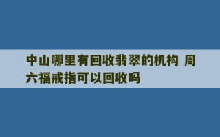 中山哪里有回收翡翠的机构 周六福戒指可以回收吗