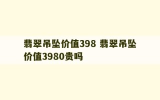 翡翠吊坠价值398 翡翠吊坠价值3980贵吗