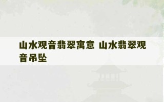 山水观音翡翠寓意 山水翡翠观音吊坠