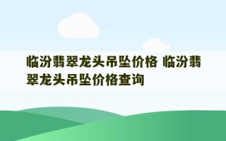 临汾翡翠龙头吊坠价格 临汾翡翠龙头吊坠价格查询