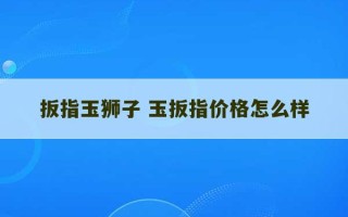 扳指玉狮子 玉扳指价格怎么样