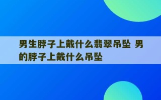 男生脖子上戴什么翡翠吊坠 男的脖子上戴什么吊坠