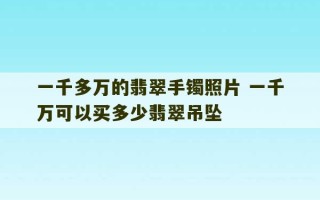 一千多万的翡翠手镯照片 一千万可以买多少翡翠吊坠