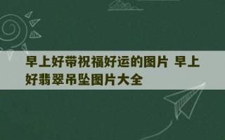 早上好带祝福好运的图片 早上好翡翠吊坠图片大全