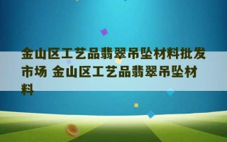 金山区工艺品翡翠吊坠材料批发市场 金山区工艺品翡翠吊坠材料