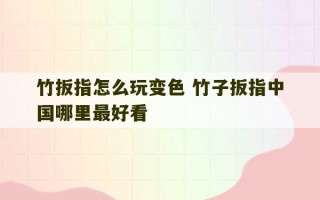 竹扳指怎么玩变色 竹子扳指中国哪里最好看