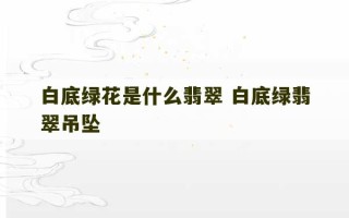 白底绿花是什么翡翠 白底绿翡翠吊坠