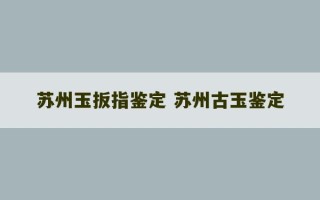 苏州玉扳指鉴定 苏州古玉鉴定