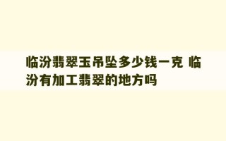 临汾翡翠玉吊坠多少钱一克 临汾有加工翡翠的地方吗