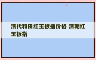 清代和田红玉扳指价格 清朝红玉扳指