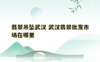 翡翠吊坠武汉 武汉翡翠批发市场在哪里