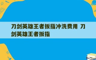 刀剑英雄王者扳指冲洗费用 刀剑英雄王者扳指