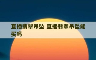 直播翡翠吊坠 直播翡翠吊坠能买吗