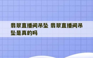 翡翠直播间吊坠 翡翠直播间吊坠是真的吗