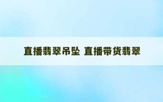 直播翡翠吊坠 直播带货翡翠