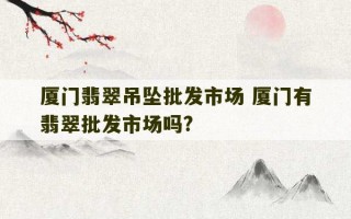 厦门翡翠吊坠批发市场 厦门有翡翠批发市场吗?