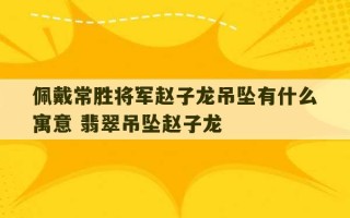 佩戴常胜将军赵子龙吊坠有什么寓意 翡翠吊坠赵子龙