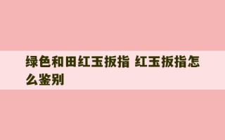 绿色和田红玉扳指 红玉扳指怎么鉴别