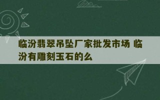 临汾翡翠吊坠厂家批发市场 临汾有雕刻玉石的么