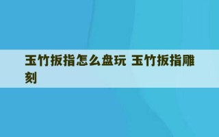 玉竹扳指怎么盘玩 玉竹扳指雕刻