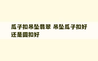 瓜子扣吊坠翡翠 吊坠瓜子扣好还是圆扣好