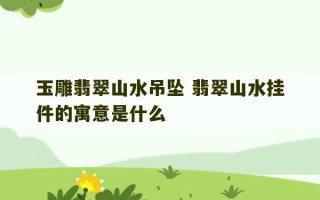 玉雕翡翠山水吊坠 翡翠山水挂件的寓意是什么