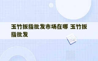 玉竹扳指批发市场在哪 玉竹扳指批发