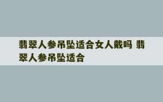 翡翠人参吊坠适合女人戴吗 翡翠人参吊坠适合