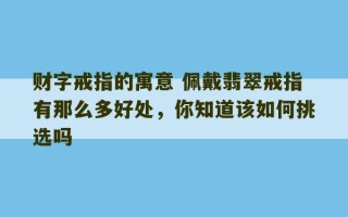 财字戒指的寓意 佩戴翡翠戒指有那么多好处，你知道该如何挑选吗