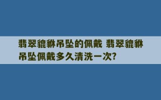 翡翠貔貅吊坠的佩戴 翡翠貔貅吊坠佩戴多久清洗一次?