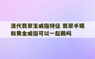 清代翡翠玉戒指特征 翡翠手镯和黄金戒指可以一起戴吗