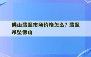 佛山翡翠市场价格怎么? 翡翠吊坠佛山