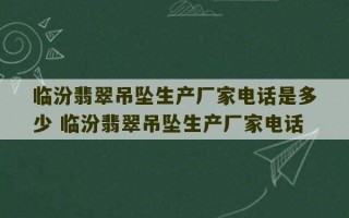 临汾翡翠吊坠生产厂家电话是多少 临汾翡翠吊坠生产厂家电话