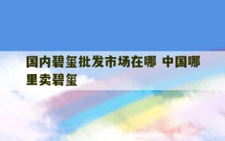 国内碧玺批发市场在哪 中国哪里卖碧玺