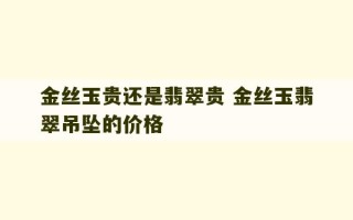 金丝玉贵还是翡翠贵 金丝玉翡翠吊坠的价格