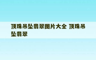 顶珠吊坠翡翠图片大全 顶珠吊坠翡翠