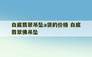 白底翡翠吊坠a货的价格 白底翡翠佛吊坠